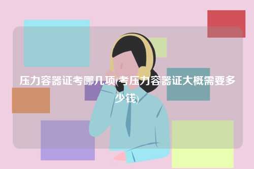开云体育 Kaiyun.com 官网入口压力容器证考哪几项(考压力容器证大概需要多少钱)