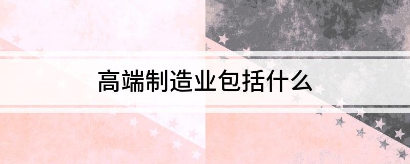 高端制造业包括什开云APP 开云官网入口么